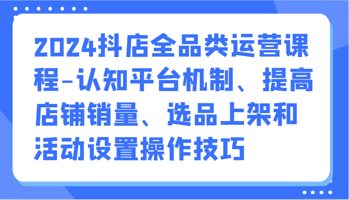 2024抖店全品类运营课程：掌握平台机制、提升销量、高效选品上架及活动设置技巧-网赚项目资源库