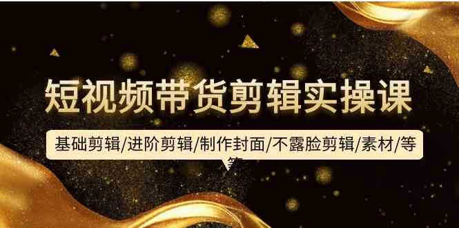 短视频带货剪辑实操课：基础到进阶技巧、制作封面及不露脸剪辑教程、素材资源分享-网赚项目资源库