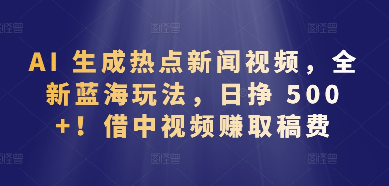 AI生成热点新闻视频，日赚500+！中视频赚取稿费的全新蓝海玩法-网赚项目资源库