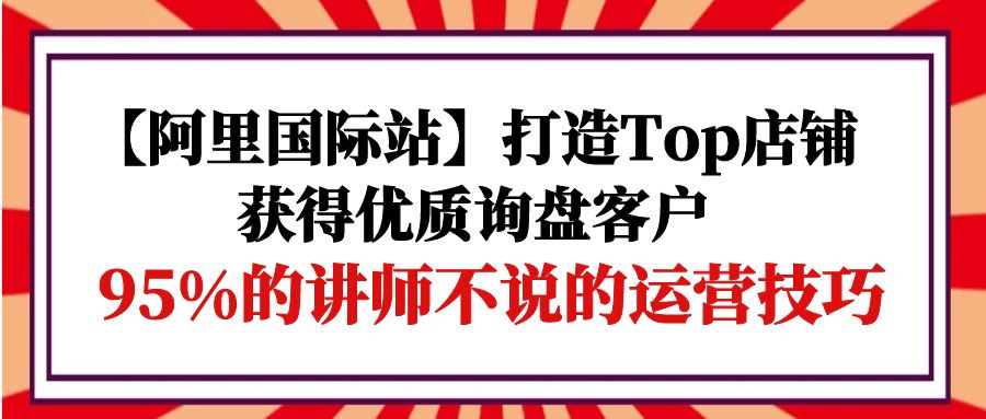 【阿里国际站】Top店铺打造指南:95%讲师未公开的运营技巧,助您吸引优质询盘客户-网赚项目资源库