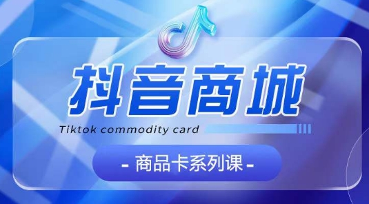 抖音商品卡系列课程：全面认知、基础入门、运营策略、玩法技巧系统教学-网赚项目资源库