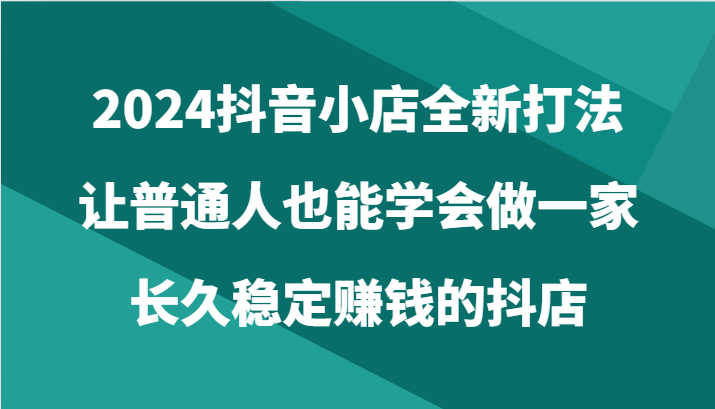 2024抖音小店运营指南：普通人如何打造稳定盈利的在线商店（共24节）-网赚项目资源库