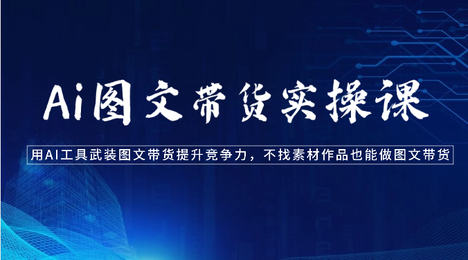 AI图文带货实战课程：掌握AI工具，提升竞争力，无需寻找素材也能制作带货内容-网赚项目资源库