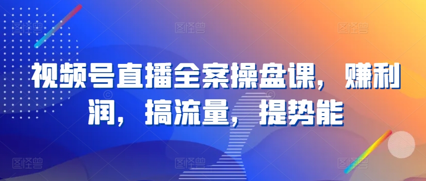 视频号直播全案操盘课程，提升盈利能力与流量增长-网赚项目资源库