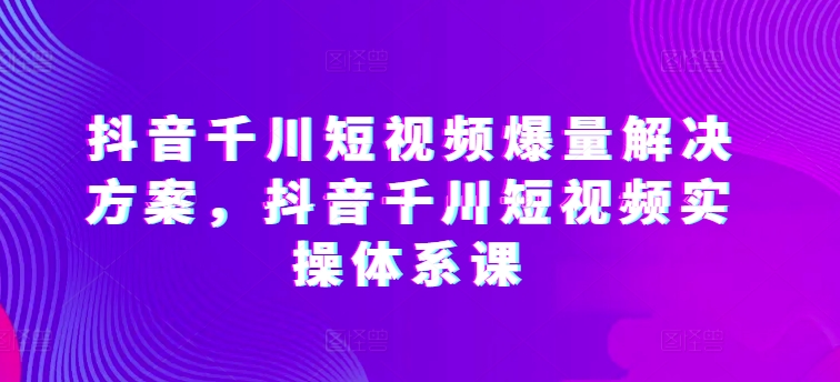 抖音千川短视频爆量解决方案：实操体系课-网赚项目资源库