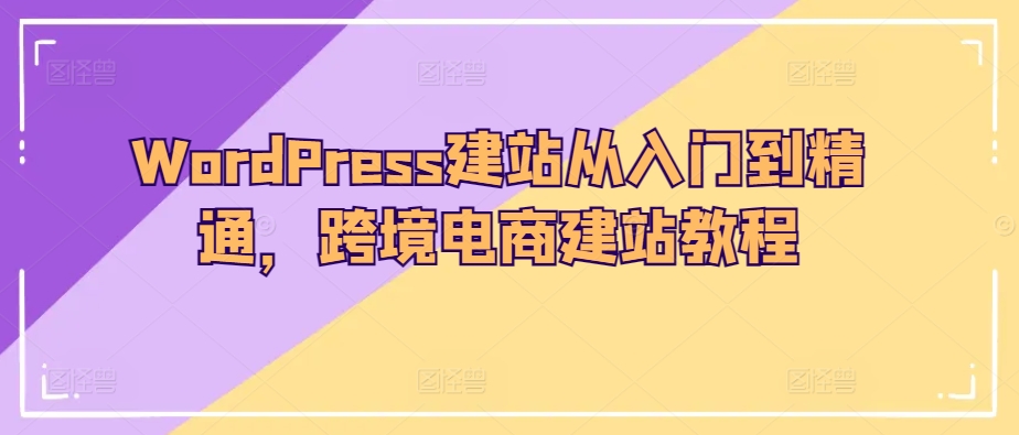 WordPress建站教程:从入门到精通,跨境电商建站指南-网赚项目资源库
