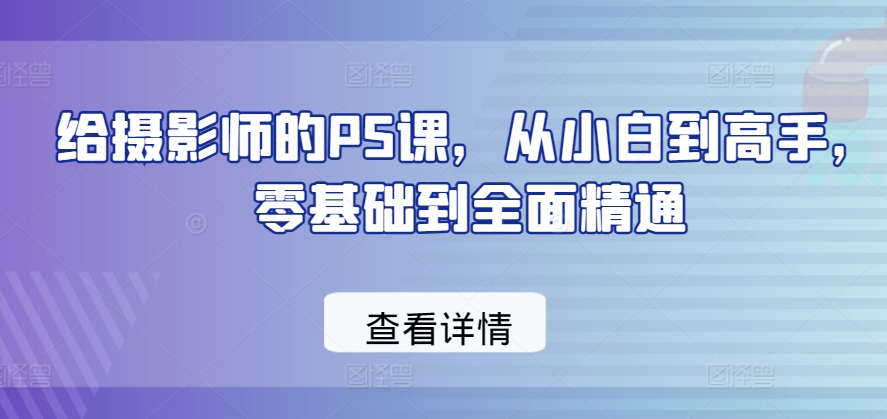 零基础到精通：摄影师PS课程，从小白到高手-网赚项目资源库