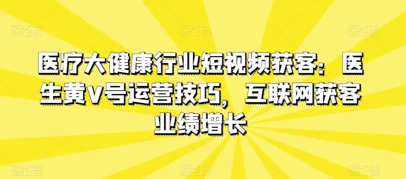 医疗大健康行业短视频获客技巧:医生黄V号运营与互联网业绩增长-网赚项目资源库