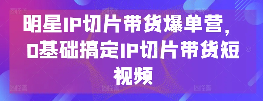 明星IP切片带货短视频：0基础快速爆单攻略-网赚项目资源库