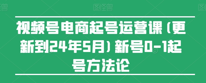 视频号电商起号运营课程（更新至2024年5月）新账号起号全攻略-网赚项目资源库