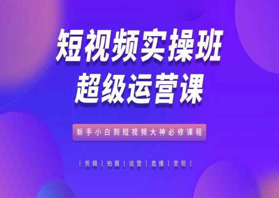 短视频运营实操班：新手到大神的必修课程-网赚项目资源库
