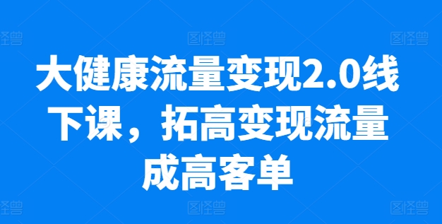 大健康流量变现2.0线下课程:提升高客单价,业绩增长10倍,实操落地技巧-网赚项目资源库