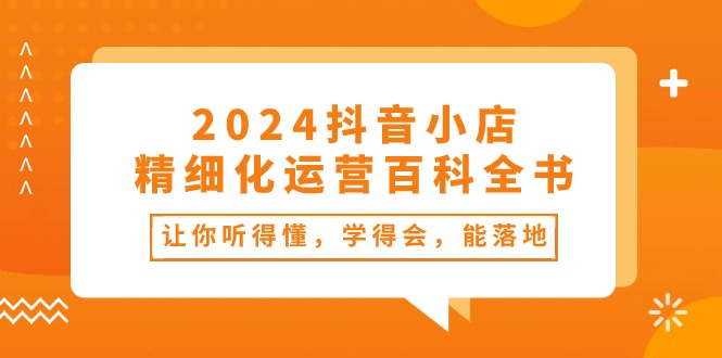 2024抖音小店精细化运营指南：34课，易懂易学易落地-网赚项目资源库