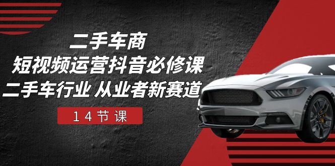 二手车商抖音短视频运营必修课：行业从业者新赛道（14节课程）-网赚项目资源库