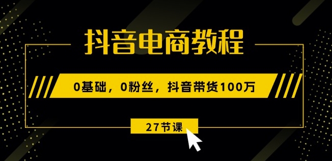 抖音电商入门教程:零基础带货技巧,27节视频课程助你月销100万-网赚项目资源库