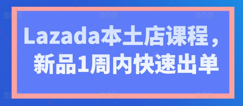 Lazada本土店课程：新品1周内快速出单技巧-网赚项目资源库