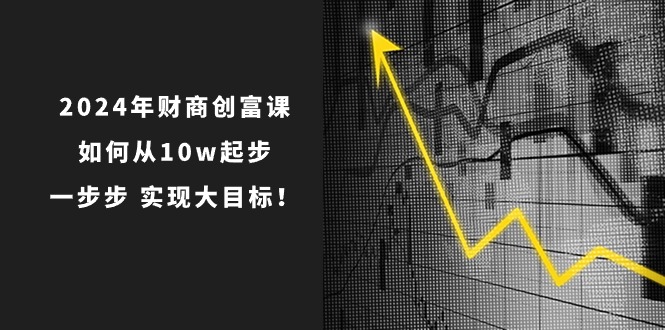 2024年财商创富课：从10万起步，实现大目标的7节完整课程-网赚项目资源库