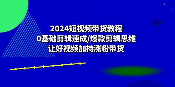 2024短视频带货速成教程:零基础剪辑技巧/爆款思维/视频助力涨粉带货-网赚项目资源库