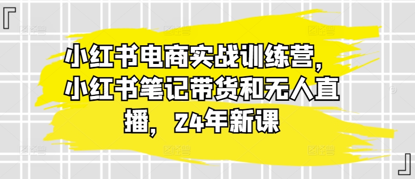 小红书电商实战训练营:带货与无人直播技巧,2024年全新课程-网赚项目资源库