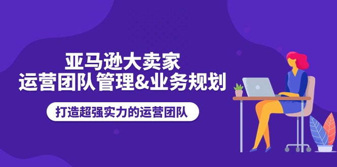 亚马逊大卖家：运营团队管理与业务规划，打造超强实力的运营团队-网赚项目资源库
