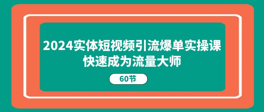 2024年实体短视频引流爆单实战课程，60节课程教你成为流量大师-网赚项目资源库