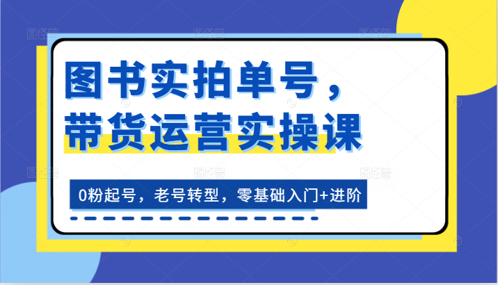 图书实拍单号带货运营实操课：0粉丝起号，老号转型，零基础入门+进阶-网赚项目资源库