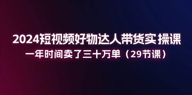 2024短视频带货实战课程：一年销量三十万单（共29课）-网赚项目资源库