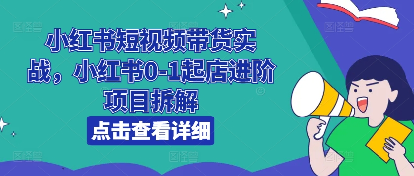 小红书短视频带货实战:0-1起店进阶项目拆解-网赚项目资源库