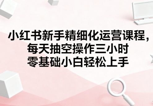 小红书新手精细化运营课程：每天三小时，零基础小白轻松上手-网赚项目资源库