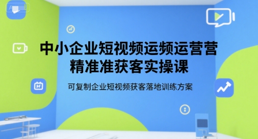 中小企业短视频运营获客实操课：可复制的企业短视频获客落地训练方案-网赚项目资源库