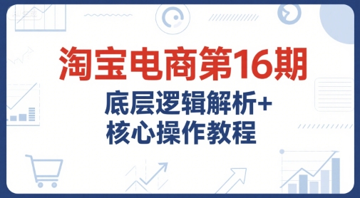 淘宝电商第16期：底层逻辑解析与核心操作教程，提升运营推广能力的必备课程+配套资料-网赚项目资源库