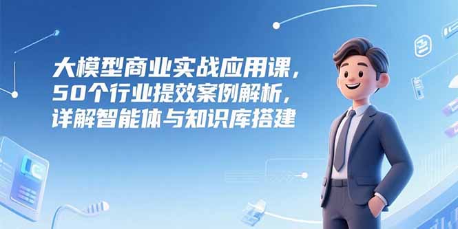 大模型商业实战应用课程：50行业提效案例解析，智能体与知识库搭建详解-网赚项目资源库
