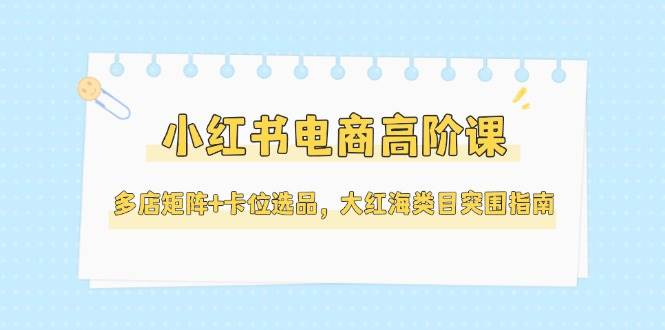小红书电商高阶课程：多店矩阵与卡位选品，大红海类目突围指南（更新至5月）-网赚项目资源库
