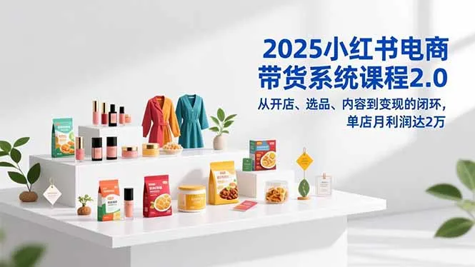 2025小红书电商带货系统课程2.0：开店、选品、内容到变现的闭环，单店月利润达2万-网赚项目资源库