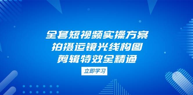 短视频拍摄与剪辑全攻略：实操方案、运镜技巧、光线布局及特效应用-网赚项目资源库
