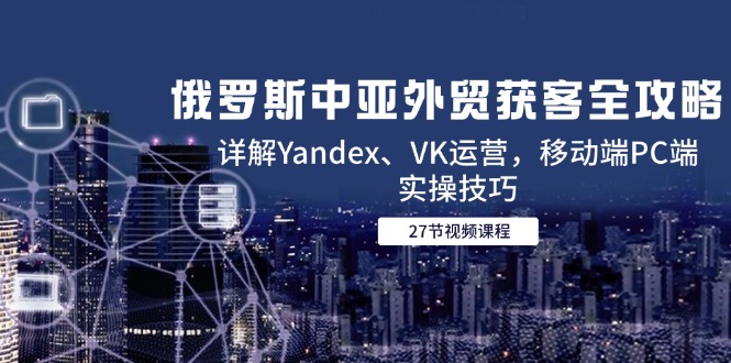 俄罗斯中亚外贸获客全攻略：详解Yandex、VK运营技巧及移动端PC端实操-网赚项目资源库