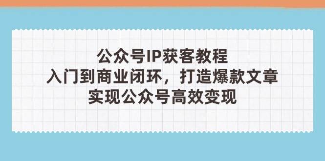 公众号IP获客教程(第3期): 从入门到商业闭环,打造爆款文章,实现高效变现-网赚项目资源库
