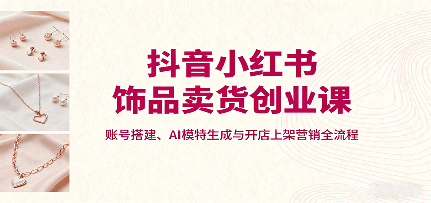 抖音小红书饰品创业课：账号搭建、AI模特生成与开店上架营销全流程-网赚项目资源库