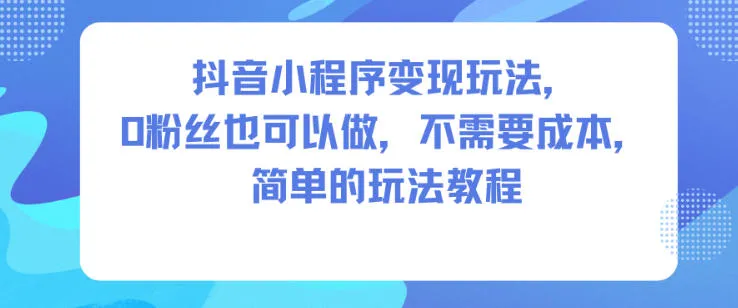 抖音小程序变现教程：0粉丝起步，零成本操作，简单玩法分享-网赚项目资源库