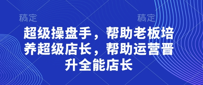 超级操盘手：培养老板的全能店长，助力运营晋升-网赚项目资源库